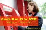 Cách Rút Tiền ATM - Những Lưu Ý Khi Rút Tiền